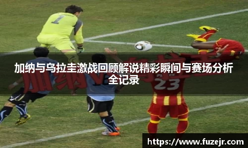 k1体育加纳与乌拉圭激战回顾解说精彩瞬间与赛场分析全记录